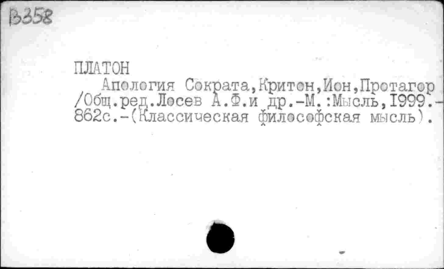 ﻿ПЛАТОН
Апология Сократа,Критон,Ион,Протагор /Общ.ред.Лосев А.Ф.и др.-М.:Мыель,1999. 862с.-(классическая философская мысль).